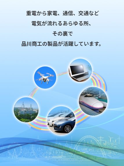 重電から家電、通信、交通など電気が流れるあらゆる所、その裏で品川商工の製品が活躍しています。