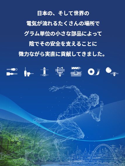 日本の、そして世界の電気が流れるたくさんの場所でグラム単位の小さな部品によって陰でその安全を支えることに微力ながら実直に貢献してきました。